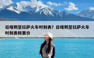 日喀则至拉萨火车时刻表？日喀则至拉萨火车时刻表和票价