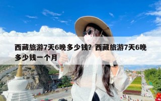 西藏旅游7天6晚多少钱？西藏旅游7天6晚多少钱一个月