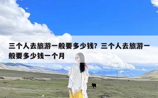 三个人去旅游一般要多少钱？三个人去旅游一般要多少钱一个月