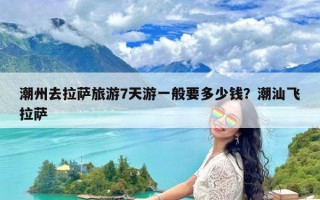 潮州去拉萨旅游7天游一般要多少钱？潮汕飞拉萨