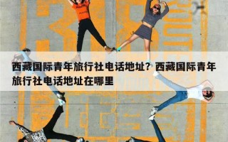 西藏国际青年旅行社电话地址？西藏国际青年旅行社电话地址在哪里