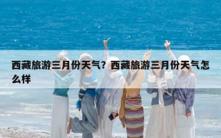 西藏旅游三月份天气？西藏旅游三月份天气怎么样