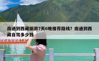 南通到西藏旅游7天6晚推荐路线？南通到西藏自驾多少钱