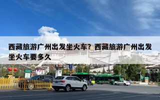 西藏旅游广州出发坐火车？西藏旅游广州出发坐火车要多久