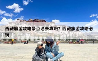 西藏旅游攻略景点必去攻略？西藏旅游攻略必玩