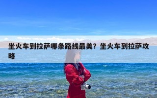 坐火车到拉萨哪条路线最美？坐火车到拉萨攻略