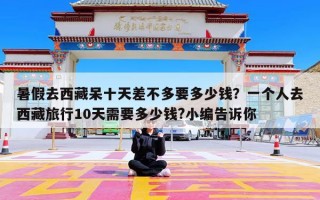 暑假去西藏呆十天差不多要多少钱？一个人去西藏旅行10天需要多少钱?小编告诉你