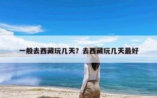 一般去西藏玩几天？去西藏玩几天最好