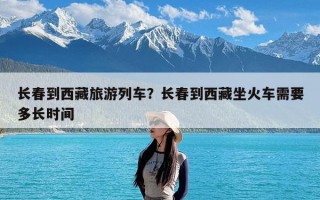 长春到西藏旅游列车？长春到西藏坐火车需要多长时间
