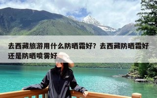 去西藏旅游用什么防晒霜好？去西藏防晒霜好还是防晒喷雾好