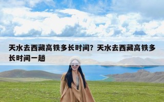 天水去西藏高铁多长时间？天水去西藏高铁多长时间一趟