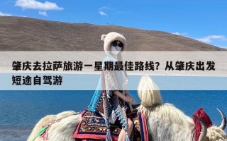 肇庆去拉萨旅游一星期最佳路线？从肇庆出发短途自驾游