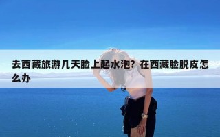 去西藏旅游几天脸上起水泡？在西藏脸脱皮怎么办