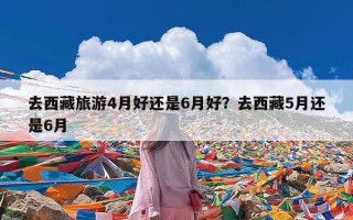 去西藏旅游4月好还是6月好？去西藏5月还是6月