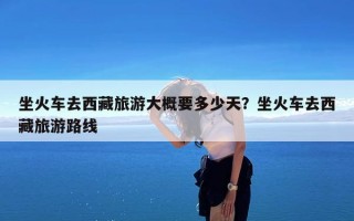 坐火车去西藏旅游大概要多少天？坐火车去西藏旅游路线