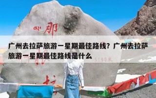 广州去拉萨旅游一星期最佳路线？广州去拉萨旅游一星期最佳路线是什么