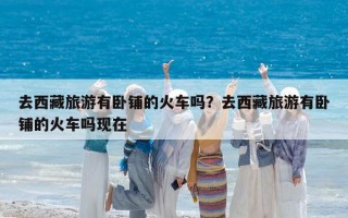 去西藏旅游有卧铺的火车吗？去西藏旅游有卧铺的火车吗现在