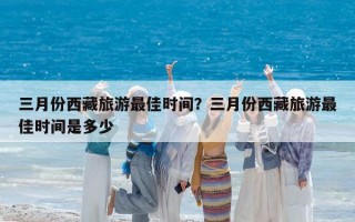 三月份西藏旅游最佳时间？三月份西藏旅游最佳时间是多少