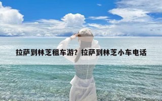 拉萨到林芝租车游？拉萨到林芝小车电话