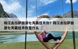 阳江去拉萨旅游七天最佳月份？阳江去拉萨旅游七天最佳月份是什么