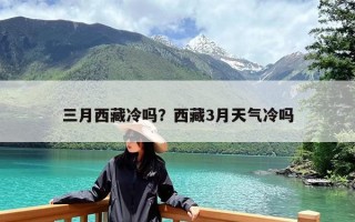 三月西藏冷吗？西藏3月天气冷吗