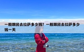 一般跟团去拉萨多少钱？一般跟团去拉萨多少钱一天