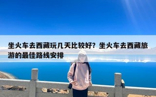 坐火车去西藏玩几天比较好？坐火车去西藏旅游的最佳路线安排