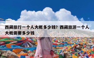 西藏旅行一个人大概多少钱？西藏旅游一个人大概需要多少钱