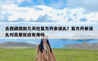 去西藏提前几天吃复方丹参滴丸？复方丹参滴丸对高原反应有用吗