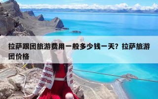 拉萨跟团旅游费用一般多少钱一天？拉萨旅游团价格