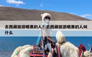 去西藏旅游晒黑的人？去西藏旅游晒黑的人叫什么