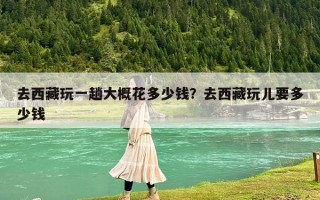 去西藏玩一趟大概花多少钱？去西藏玩儿要多少钱