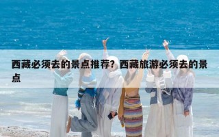 西藏必须去的景点推荐？西藏旅游必须去的景点