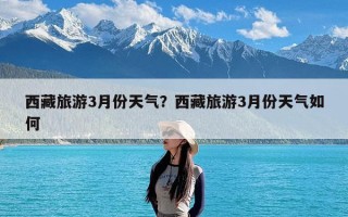 西藏旅游3月份天气？西藏旅游3月份天气如何