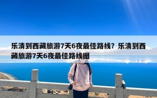 乐清到西藏旅游7天6夜最佳路线？乐清到西藏旅游7天6夜最佳路线图