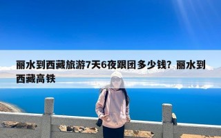 丽水到西藏旅游7天6夜跟团多少钱？丽水到西藏高铁