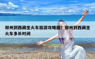 郑州到西藏坐火车旅游攻略图？郑州到西藏坐火车多长时间