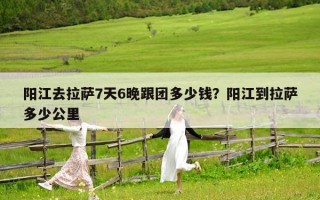 阳江去拉萨7天6晚跟团多少钱？阳江到拉萨多少公里