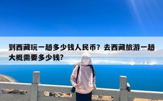 到西藏玩一趟多少钱人民币？去西藏旅游一趟大概需要多少钱?