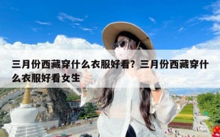 三月份西藏穿什么衣服好看？三月份西藏穿什么衣服好看女生