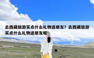 去西藏旅游买点什么礼物送朋友？去西藏旅游买点什么礼物送朋友呢