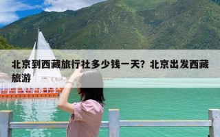 北京到西藏旅行社多少钱一天？北京出发西藏旅游