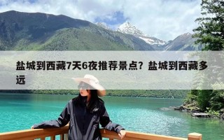 盐城到西藏7天6夜推荐景点？盐城到西藏多远