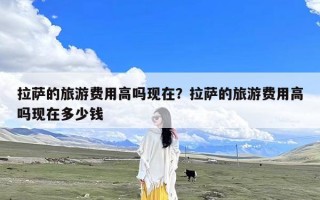 拉萨的旅游费用高吗现在？拉萨的旅游费用高吗现在多少钱