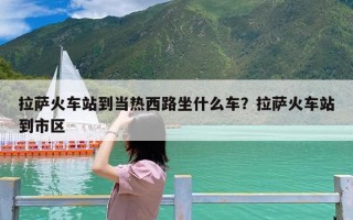拉萨火车站到当热西路坐什么车？拉萨火车站到市区