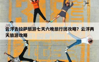 云浮去拉萨旅游七天六晚旅行团攻略？云浮两天旅游攻略