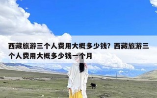 西藏旅游三个人费用大概多少钱？西藏旅游三个人费用大概多少钱一个月