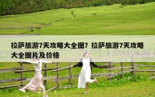 拉萨旅游7天攻略大全图？拉萨旅游7天攻略大全图片及价格