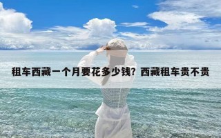 租车西藏一个月要花多少钱？西藏租车贵不贵