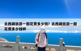 去西藏旅游一圈花费多少钱？去西藏旅游一圈花费多少钱啊